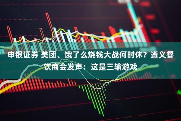 申银证券 美团、饿了么烧钱大战何时休？遵义餐饮商会发声：这是三输游戏