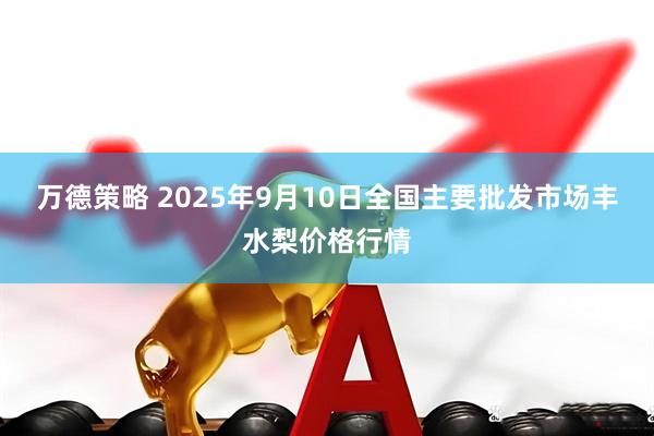 万德策略 2025年9月10日全国主要批发市场丰水梨价格行情