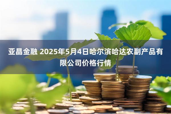 亚晶金融 2025年5月4日哈尔滨哈达农副产品有限公司价格行情