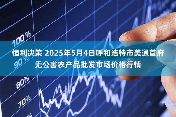 恒利决策 2025年5月4日呼和浩特市美通首府无公害农产品批发市场价格行情