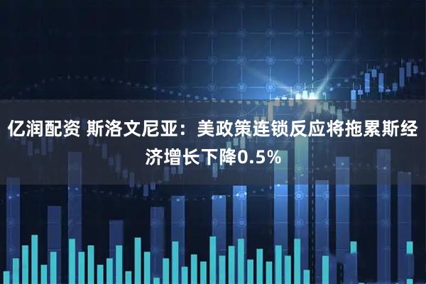 亿润配资 斯洛文尼亚：美政策连锁反应将拖累斯经济增长下降0.5%