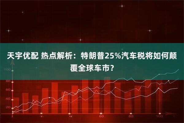 天宇优配 热点解析：特朗普25%汽车税将如何颠覆全球车市？