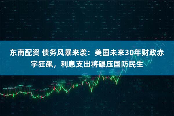 东南配资 债务风暴来袭：美国未来30年财政赤字狂飙，利息支出将碾压国防民生