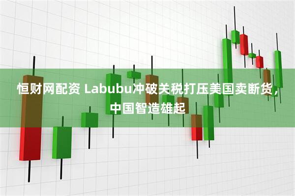 恒财网配资 Labubu冲破关税打压美国卖断货，中国智造雄起