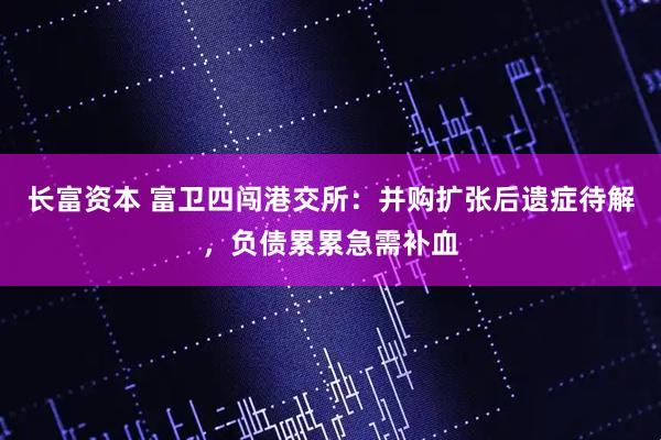 长富资本 富卫四闯港交所：并购扩张后遗症待解，负债累累急需补血