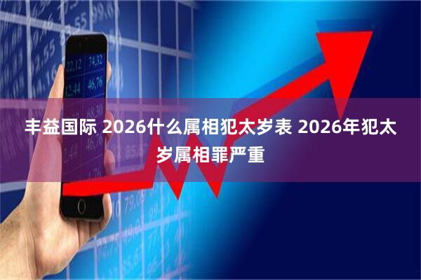 丰益国际 2026什么属相犯太岁表 2026年犯太岁属相罪严重