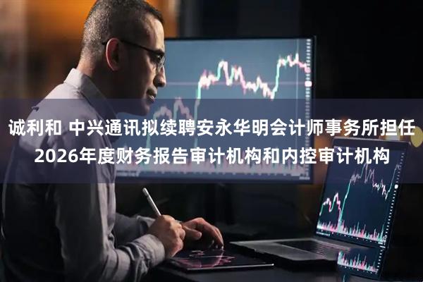 诚利和 中兴通讯拟续聘安永华明会计师事务所担任2026年度财务报告审计机构和内控审计机构